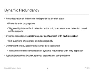 Dependable Systems Course PT 2014
Dynamic Redundancy
• Reconﬁguration of the system in response to an error state

• Prevents error propagation

• Triggered by internal fault detection in the unit, or external error detection based
on the outputs

• Dynamic redundancy combines error conﬁnement with fault detection
• Still questions of coverage and diagnosability
• On transient errors, good modules may be deactivated

• Typically solved by combination of dynamic redundancy with retry approach

• Typical approaches: Duplex, sparing, degradation, compensation
12
 