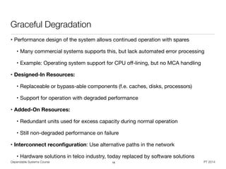 Dependable Systems Course PT 2014
Graceful Degradation
• Performance design of the system allows continued operation with spares

• Many commercial systems supports this, but lack automated error processing

• Example: Operating system support for CPU oﬀ-lining, but no MCA handling

• Designed-In Resources:
• Replaceable or bypass-able components (f.e. caches, disks, processors)

• Support for operation with degraded performance
• Added-On Resources:
• Redundant units used for excess capacity during normal operation

• Still non-degraded performance on failure

• Interconnect reconﬁguration: Use alternative paths in the network

• Hardware solutions in telco industry, today replaced by software solutions
16
 