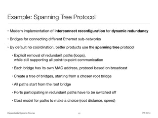 Dependable Systems Course PT 2014
Example: Spanning Tree Protocol
• Modern implementation of interconnect reconﬁguration for dynamic redundancy

• Bridges for connecting diﬀerent Ethernet sub-networks 

• By default no coordination, better products use the spanning tree protocol

• Explicit removal of redundant paths (loops),  
while still supporting all point-to-point communication

• Each bridge has its own MAC address, protocol based on broadcast

• Create a tree of bridges, starting from a chosen root bridge

• All paths start from the root bridge

• Ports participating in redundant paths have to be switched oﬀ

• Cost model for paths to make a choice (root distance, speed)
17
 