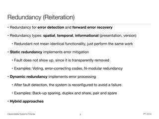 Dependable Systems Course PT 2014
Redundancy (Reiteration)
• Redundancy for error detection and forward error recovery

• Redundancy types: spatial, temporal, informational (presentation, version)

• Redundant not mean identical functionality, just perform the same work

• Static redundancy implements error mitigation

• Fault does not show up, since it is transparently removed

• Examples: Voting, error-correcting codes, N-modular redundancy 

• Dynamic redundancy implements error processing
• After fault detection, the system is reconﬁgured to avoid a failure

• Examples: Back-up sparing, duplex and share, pair and spare

• Hybrid approaches
2
 