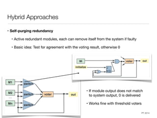 Dependable Systems Course PT 2014
Hybrid Approaches
• Self-purging redundancy
• Active redundant modules, each can remove itself from the system if faulty

• Basic idea: Test for agreement with the voting result, otherwise 0
22
• If module output does not match
to system output, 0 is delivered

• Works ﬁne with threshold voters
 