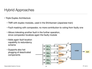 Dependable Systems Course PT 2014
Hybrid Approaches
• Triple Duplex Architecture

• TMR with duplex modules, used in the Shinkansen (Japanese train)

• Fault masking with comparator, no more contribution to voting from faulty one

• Allows tolerating another fault in the further operation,  
since comparator localizes again the faulty module

• Adds again fault location 
capability to redundancy 
scheme

• Supports also hot 
plugging of deactivated 
components
24
 