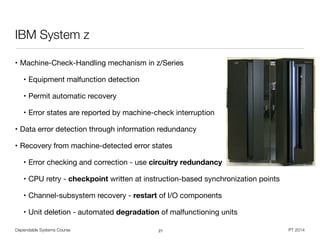Dependable Systems Course PT 2014
IBM System z
• Machine-Check-Handling mechanism in z/Series

• Equipment malfunction detection

• Permit automatic recovery

• Error states are reported by machine-check interruption

• Data error detection through information redundancy

• Recovery from machine-detected error states

• Error checking and correction - use circuitry redundancy
• CPU retry - checkpoint written at instruction-based synchronization points

• Channel-subsystem recovery - restart of I/O components

• Unit deletion - automated degradation of malfunctioning units
27
 