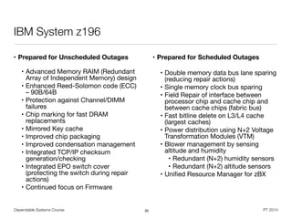 Dependable Systems Course PT 2014
IBM System z196
• Prepared for Unscheduled Outages 
• Advanced Memory RAIM (Redundant
Array of Independent Memory) design

• Enhanced Reed-Solomon code (ECC)
– 90B/64B

• Protection against Channel/DIMM
failures

• Chip marking for fast DRAM
replacements

• Mirrored Key cache

• Improved chip packaging

• Improved condensation management

• Integrated TCP/IP checksum
generation/checking

• Integrated EPO switch cover
(protecting the switch during repair
actions)

• Continued focus on Firmware

• Prepared for Scheduled Outages 
• Double memory data bus lane sparing
(reducing repair actions)

• Single memory clock bus sparing

• Field Repair of interface between
processor chip and cache chip and
between cache chips (fabric bus)

• Fast bitline delete on L3/L4 cache
(largest caches)

• Power distribution using N+2 Voltage
Transformation Modules (VTM)

• Blower management by sensing
altitude and humidity

• Redundant (N+2) humidity sensors

• Redundant (N+2) altitude sensors

• Uniﬁed Resource Manager for zBX
30
 