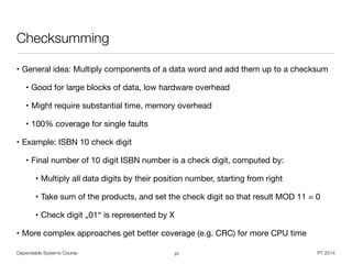 Dependable Systems Course PT 2014
Checksumming
• General idea: Multiply components of a data word and add them up to a checksum

• Good for large blocks of data, low hardware overhead

• Might require substantial time, memory overhead

• 100% coverage for single faults

• Example: ISBN 10 check digit

• Final number of 10 digit ISBN number is a check digit, computed by:

• Multiply all data digits by their position number, starting from right

• Take sum of the products, and set the check digit so that result MOD 11 = 0

• Check digit „01“ is represented by X

• More complex approaches get better coverage (e.g. CRC) for more CPU time
37
 