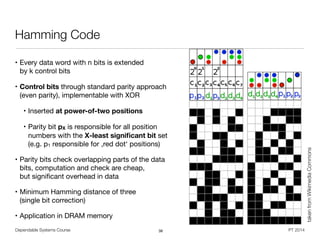 Dependable Systems Course PT 2014
Hamming Code
• Every data word with n bits is extended  
by k control bits

• Control bits through standard parity approach  
(even parity), implementable with XOR

• Inserted at power-of-two positions 

• Parity bit pX is responsible for all position
numbers with the X-least signiﬁcant bit set
(e.g. p1 responsible for ,red dot‘ positions)

• Parity bits check overlapping parts of the data
bits, computation and check are cheap,  
but signiﬁcant overhead in data

• Minimum Hamming distance of three  
(single bit correction)

• Application in DRAM memory
38
takenfromWikimediaCommons
 