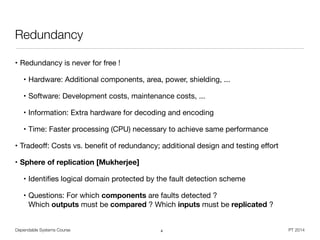 Dependable Systems Course PT 2014
Redundancy
• Redundancy is never for free !

• Hardware: Additional components, area, power, shielding, ...

• Software: Development costs, maintenance costs, ...

• Information: Extra hardware for decoding and encoding

• Time: Faster processing (CPU) necessary to achieve same performance

• Tradeoﬀ: Costs vs. beneﬁt of redundancy; additional design and testing eﬀort

• Sphere of replication [Mukherjee]
• Identiﬁes logical domain protected by the fault detection scheme

• Questions: For which components are faults detected ?  
Which outputs must be compared ? Which inputs must be replicated ?
4
 