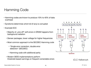 Dependable Systems Course PT 2014
Hamming Code
• Hamming codes are known to produce 10% to 40% of data
overhead

• Syndrome determines which bit (if any) is corrupted

• Example ECC

• Majority of „one-oﬀ“ soft errors in DRAM happens from
background radiation

• Denser packages, lower voltage for higher frequencies

• Most common approach is the SECDEC Hamming code

• "Single error correction, double error
detection" (SECDEC)

• Hamming code with additional parity

• Modern BIOS implementations perform  
threshold-based warnings on frequent correctable errors
40
(C) Z. Kalbarczyk
 