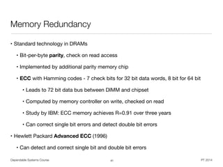 Dependable Systems Course PT 2014
Memory Redundancy
• Standard technology in DRAMs

• Bit-per-byte parity, check on read access

• Implemented by additional parity memory chip

• ECC with Hamming codes - 7 check bits for 32 bit data words, 8 bit for 64 bit 

• Leads to 72 bit data bus between DIMM and chipset

• Computed by memory controller on write, checked on read

• Study by IBM: ECC memory achieves R=0.91 over three years

• Can correct single bit errors and detect double bit errors

• Hewlett Packard Advanced ECC (1996)

• Can detect and correct single bit and double bit errors
41
 