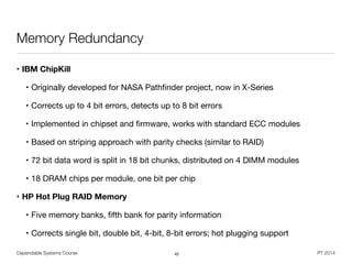 Dependable Systems Course PT 2014
Memory Redundancy
• IBM ChipKill
• Originally developed for NASA Pathﬁnder project, now in X-Series

• Corrects up to 4 bit errors, detects up to 8 bit errors

• Implemented in chipset and ﬁrmware, works with standard ECC modules

• Based on striping approach with parity checks (similar to RAID)

• 72 bit data word is split in 18 bit chunks, distributed on 4 DIMM modules

• 18 DRAM chips per module, one bit per chip

• HP Hot Plug RAID Memory
• Five memory banks, ﬁfth bank for parity information

• Corrects single bit, double bit, 4-bit, 8-bit errors; hot plugging support
42
 