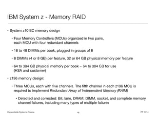Dependable Systems Course PT 2014
IBM System z - Memory RAID
45
• System z10 EC memory design

• Four Memory Controllers (MCUs) organized in two pairs,  
each MCU with four redundant channels 

• 16 to 48 DIMMs per book, plugged in groups of 8 

• 8 DIMMs (4 or 8 GB) per feature, 32 or 64 GB physical memory per feature 

• 64 to 384 GB physical memory per book = 64 to 384 GB for use  
(HSA and customer) 

• z196 memory design: 

• Three MCUs, each with ﬁve channels. The ﬁfth channel in each z196 MCU is
required to implement Redundant Array of Independent Memory (RAIM)

• Detected and corrected: Bit, lane, DRAM, DIMM, socket, and complete memory
channel failures, including many types of multiple failures
 