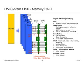 Dependable Systems Course PT 2014
IBM System z196 - Memory RAID
46
© 2011 IBM Corporation62
IBM zEnterprise
Ch4
Ch3
Ch2
Ch1
ASIC
ASIC
Ch0
DIMM
CLK
Diff
CLK
Diff
C
R
C
C
R
C
DRAM
X
X
X
X
Layers of Memory Recovery
ECC
 Powerful 90B/64B Reed Solomon code
DRAM Failure
 Marking technology; no half sparing
needed
 2 DRAM can be marked
 Call for replacement on third DRAM
Lane Failure
 CRC with Retry
 Data – lane sparing
 CLK – RAIM with lane sparing
DIMM Failure (discrete components,
VTT Reg.)
 CRC with Retry
 Data – lane sparing
 CLK – RAIM with lane sparing
DIMM Controller ASIC Failure
 RAIM Recovery
Channel Failure
 RAIM Recovery
MCU0 ECC
RAIM
X
X
X
2- Deep Cascade
Using Quad High DIMMs
z196 RAIM Memory Controller Overview
 