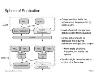Dependable Systems Course PT 2014
Sphere of Replication
• Components outside the
sphere must be protected by
other means

• Level of output comparison
decides upon fault coverage

• Larger sphere tends to
decrease the required
bandwidth on input and output

• More state changing
happens just inside the
sphere

• Vendor might be restricted on
choice of sphere size
5
HDD HDD
Input Replication
Output
Comparison
I/O Bus
HDD HDD
Input Replication
Output
Comparison
HDD HDD
Controll
er
Controll
er
RAID1
RAID10
 