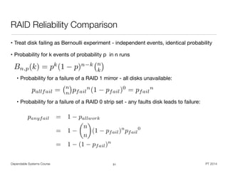 Dependable Systems Course PT 2014
RAID Reliability Comparison
• Treat disk failing as Bernoulli experiment - independent events, identical probability

• Probability for k events of probability p in n runs

!
• Probability for a failure of a RAID 1 mirror - all disks unavailable:

!
• Probability for a failure of a RAID 0 strip set - any faults disk leads to failure:
51
Bn,p(k) = pk
(1 p)n k n
k
⇥
pallfail = n
n pfail
n
(1 pfail)0
= pfail
n
panyfail = 1 pallwork
= 1
✓
n
n
◆
(1 pfail)n
pfail
0
= 1 (1 pfail)n
 