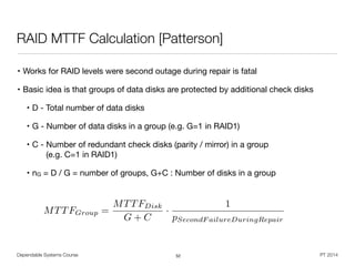 • Works for RAID levels were second outage during repair is fatal

• Basic idea is that groups of data disks are protected by additional check disks

• D - Total number of data disks

• G - Number of data disks in a group (e.g. G=1 in RAID1)

• C - Number of redundant check disks (parity / mirror) in a group  
(e.g. C=1 in RAID1)

• nG = D / G = number of groups, G+C : Number of disks in a group
Dependable Systems Course PT 2014
RAID MTTF Calculation [Patterson]
52
MTTFGroup =
MTTFDisk
G + C
·
1
pSecondF ailureDuringRepair
 