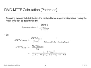 • Assuming exponential distribution, the probability for a second disk failure during the
repair time can be determined by:

!
!
• So:
Dependable Systems Course PT 2014
RAID MTTF Calculation [Patterson]
53
MTTFGroup =
MTTFDisk
G + C
·
1
pSecondF ailureDuringRepair
pSecondF ailure =
MTTR
MT T FDisk
G+C 1
MTTFRaid =
MTTFGroup
nG
=
MTTFDisk
2
(G + C) ⇤ nG ⇤ (G + C 1) ⇤ MTTR
 