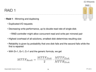 Dependable Systems Course PT 2014
RAID 1
• Raid 1 - Mirroring and duplexing

• Duplicated I/O requests

• Decreasing write performance, up to double read rate of single disk

• RAID controller might allow concurrent read and write per mirrored pair

• Highest overhead of all solutions, smallest disk determines resulting size

• Reliability is given by probability that one disk fails and the second fails while the
ﬁrst is repaired

• With D=1, G=1, C=1 and the generic formula, we get
55
(C) Wikipedia
MTTFRaid1 =
MTTFDisk
2
·
MTTFDisk
MTTRDisk
 
