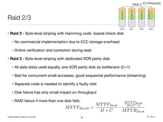 Dependable Systems Course PT 2014
Raid 2/3
• Raid 2 - Byte-level striping with Hamming code -based check disk

• No commercial implementation due to ECC storage overhead

• Online veriﬁcation and correction during read
• Raid 3 - Byte-level striping with dedicated XOR parity disk

• All data disks used equally, one XOR parity disk as bottleneck (C=1)

• Bad for concurrent small accesses, good sequential performance (streaming)

• Separate code is needed to identify a faulty disk

• Disk failure has only small impact on throughput

• RAID failure if more than one disk fails:
56
(C) Wikipedia
MTTFRaid3 =
MTTFDisk
D + C
·
MT T FDisk
D+C 1
MTTRDisk
 