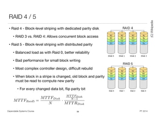 MTTFRaid5 =
MTTFDisk
N
·
MT T FDisk
N 1
MTTRDisk
Dependable Systems Course PT 2014
RAID 4 / 5
• Raid 4 - Block-level striping with dedicated parity disk

• RAID 3 vs. RAID 4: Allows concurrent block access

• Raid 5 - Block-level striping with distributed parity

• Balanced load as with Raid 0, better reliability

• Bad performance for small block writing

• Most complex controller design, diﬃcult rebuild

• When block in a stripe is changed, old block and parity
must be read to compute new parity

• For every changed data bit, ﬂip parity bit
58
(C)Wikipedia
 