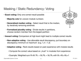 Dependable Systems Course PT 2014
Masking / Static Redundancy: Voting
• Exact voting: Only one correct result possible 

• Majority vote for uneven module numbers

• Generalized median voting - Select result that is the median,  
by iteratively removing extremes

• Formalized plurality voting - Divide results in partitions,  
choose random member from the largest partition

• Inexact voting: Comparison at high level might lead to multiple correct results

• Non-adaptive voting - Use allowable result discrepancy, put boundary on
discrepancy minimum or maximum (e.g. 1,4 = 1,3)

• Adaptive voting - Rank results based on past experience with module results

• Compute the correct value based on „trust“ in modules from experience

• Example: Weighted sum R=W1*R1 + W2*R2 + W3*R3 with W1+W2+W3=1
6
Voter
A B C
 