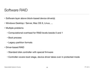 Dependable Systems Course PT 2014
Software RAID
• Software layer above block-based device driver(s)

• Windows Desktop / Server, Mac OS X, Linux, ...

• Multiple problems

• Computational overhead for RAID levels beside 0 and 1

• Boot process

• Legacy partition formats

• Driver-based RAID

• Standard disk controller with special ﬁrmware

• Controller covers boot stage, device driver takes over in protected mode
62
 