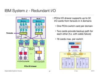Dependable Systems Course PT 2014
IBM System z - Redundant I/O
• PCI/e I/O drawer supports up to 32  
I/O cards from fanouts in 4 domains

• One PCI/e switch card per domain

• Two cards provide backup path for
each other (f.e. with cable failure)

• 16 cards max. per switch
67
Figure 4-2 illustrates the I/O structure of a z196. An InfiniBand (IFB) cable connects the
HCA2-C fanout to an IFB-MP card in the I/O cage. The passive connection between two
IFB-MP cards allows for redundant I/O interconnection. The IFB cable between an HCA2-C
fanout in a book and each IFB-MP card in the I/O cage supports a 6 GBps bandwidth.
Figure 4-2 z196 I/O structure when using I/O cages
I/O Cage
for
Redundant I/O Interconnect
Passive
Connection
8 x 6 GBps
I/O Interconnect
IFB-MP IFB-MP
I/O Domain
Crypto
FICON/FCP
OSA
ESCON
I/O Domain
Crypto
FICON/FCP
OSA
ISC-3
Processor Memory
HCA2-C Fanout
 