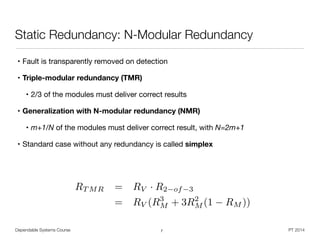Dependable Systems Course PT 2014
Static Redundancy: N-Modular Redundancy
• Fault is transparently removed on detection
• Triple-modular redundancy (TMR)

• 2/3 of the modules must deliver correct results 

• Generalization with N-modular redundancy (NMR)

• m+1/N of the modules must deliver correct result, with N=2m+1 

• Standard case without any redundancy is called simplex
7
RT MR = RV · R2 of 3
= RV (R3
M + 3R2
M (1 RM ))
 