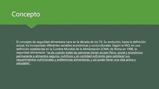 Concepto
 El concepto de seguridad alimentaria nace en la década de los 70. Su evolución, hasta la definición
actual, ha incorporado diferentes variables económicas y socioculturales. Según la FAO, en una
definición establecida en la Cumbre Mundial de la Alimentación (CMA) de Roma en 1996, la
seguridad alimentaria: “se da cuando todas las personas tienen acceso físico, social y económico
permanente a alimentos seguros, nutritivos y en cantidad suficiente para satisfacer sus
requerimientos nutricionales y preferencias alimentarias, y así poder llevar una vida activa y
saludable”.
 