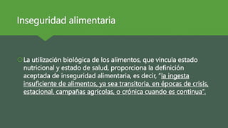 Inseguridad alimentaria
La utilización biológica de los alimentos, que vincula estado
nutricional y estado de salud, proporciona la definición
aceptada de inseguridad alimentaria, es decir, “la ingesta
insuficiente de alimentos, ya sea transitoria, en épocas de crisis,
estacional, campañas agrícolas, o crónica cuando es continua”.
 