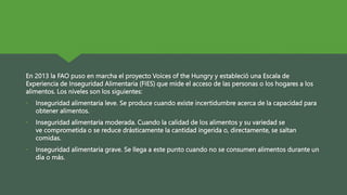 En 2013 la FAO puso en marcha el proyecto Voices of the Hungry y estableció una Escala de
Experiencia de Inseguridad Alimentaria (FIES) que mide el acceso de las personas o los hogares a los
alimentos. Los niveles son los siguientes:
• Inseguridad alimentaria leve. Se produce cuando existe incertidumbre acerca de la capacidad para
obtener alimentos.
• Inseguridad alimentaria moderada. Cuando la calidad de los alimentos y su variedad se
ve comprometida o se reduce drásticamente la cantidad ingerida o, directamente, se saltan
comidas.
• Inseguridad alimentaria grave. Se llega a este punto cuando no se consumen alimentos durante un
día o más.
 