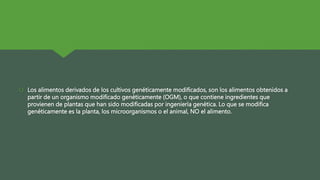  Los alimentos derivados de los cultivos genéticamente modificados, son los alimentos obtenidos a
partir de un organismo modificado genéticamente (OGM), o que contiene ingredientes que
provienen de plantas que han sido modificadas por ingeniería genética. Lo que se modifica
genéticamente es la planta, los microorganismos o el animal, NO el alimento.
 