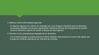 3. Defensa contra enfermedades agrícolas
 En algunas regiones los cultivos son atacados por virus, hongos o bacterias que los destruyen,
provocando pérdidas económicas significativas. Mediante técnicas de bioingeniería se pueden
construir alimentos capaces de resistir el ataque de estos agentes.
4. Precisión en las características deseadas de los alimentos
 Con la biotecnología se puede precisar el efecto deseado. Este proceso es mucho más rápido que
la selección artificial, además de ser más fácil de controlar.
 