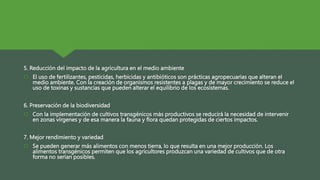 5. Reducción del impacto de la agricultura en el medio ambiente
 El uso de fertilizantes, pesticidas, herbicidas y antibióticos son prácticas agropecuarias que alteran el
medio ambiente. Con la creación de organismos resistentes a plagas y de mayor crecimiento se reduce el
uso de toxinas y sustancias que pueden alterar el equilibrio de los ecosistemas.
6. Preservación de la biodiversidad
 Con la implementación de cultivos transgénicos más productivos se reducirá la necesidad de intervenir
en zonas vírgenes y de esa manera la fauna y flora quedan protegidas de ciertos impactos.
7. Mejor rendimiento y variedad
 Se pueden generar más alimentos con menos tierra, lo que resulta en una mejor producción. Los
alimentos transgénicos permiten que los agricultores produzcan una variedad de cultivos que de otra
forma no serían posibles.
 