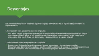 Desventajas
Los alimentos transgénicos presentan algunos riesgos y problemas si no se regulan adecuadamente su
implementación.
1. Competición biológica con las especies originales
 Una de los riesgos que plantea la utilización de organismos genéticamente modificados es que tengan
mejor desarrollo con respecto a la especie nativa, estableciendo una competencia por los recursos
disponibles. Esto puede llegar a la disminución y desaparición de la especie original.
2. Gran inversión financiada por grandes compañías
 Los procesos de ingeniería genética pueden llegar a ser costosos y las grandes compañías
biotecnológicas dominan el mercado de los alimentos transgénicos. El exceso de regulaciones disminuye
el interés económico para desarrollar estos organismos por parte de instituciones públicas.
 