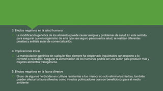 3. Efectos negativos en la salud humana
 La modificación genética de los alimentos puede causar alergias y problemas de salud. En este sentido,
para asegurar que un organismo de este tipo sea seguro para nuestra salud, se realizan diferentes
pruebas y análisis antes de comercializarlos.
4. Implicaciones éticas
 La manipulación genética de cualquier tipo siempre ha despertado inquietudes con respecto a lo
correcto o necesario. Asegurar la alimentación de los humanos podría ser una razón para producir más y
mejores alimentos transgénicos.
5. Efectos negativos en la fauna silvestre
 El uso de algunos herbicidas en cultivos resistentes a los mismos no solo elimina las hierbas, también
pueden afectar la fauna silvestre, como insectos polinizadores que son beneficiosos para el medio
ambiente
 