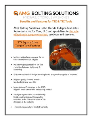 Benefits and Features for TTX & TTZ Tools
AMG Bolting Solutions is the Florida Independent Sales
Representative for Torc, LLC and specializes in the sale
of hydraulic torque wrenches, products and services.
TTX Square Drive
Torque Tool Features

 Multi-position hose couplers: for no
hose interference on all jobs
 Push through square drive: for fast
switching between tightening &
loosening
 Efficient mechanical design: for simple and inexpensive repairs of internals
 Highest quality internal metals:
for durability and long life
 Manufactured/Assembled in the USA:
Highest levels of material and quality control
 Strongest square drive in the industry:
Solid construction and high quality
materials make this wrench one of the
strongest in the industry
 13 month manufactures limited warranty

 