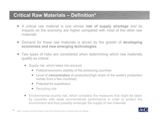 Critical Raw Materials – Definition*
 A critical raw material is one whose risk of supply shortage and its
impacts on the economy are higher compared with most of the other raw
materials
 Demand for these raw materials is driven by the growth of developing
economies and new emerging technologies
 Two types of risks are considered when determining which raw materials
qualify as critical:
 Supply risk, which takes into account:
 Political-economic stability of the producing countries
 Level of concentration of production(high share of the world’s production
comes from a few countries)
 Potential for substitution
 Recycling rate
 Environmental country risk, which considers the measures that might be taken
by countries with weak environmental performance in order to protect the
environment and thus possibly endanger the supply of raw materials
10

Note: *European Commission Report of the Ad-hoc Working Group on defining critical raw materials

 