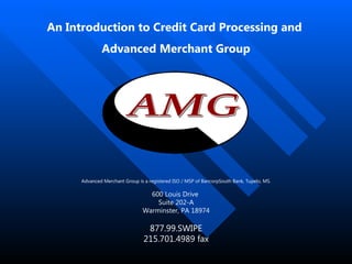 An Introduction to Credit Card Processing and  Advanced Merchant Group Advanced Merchant Group is a registered ISO / MSP of BancorpSouth Bank, Tupelo, MS. 600 Louis Drive  Suite 202-A Warminster, PA 18974 877.99.SWIPE 215.701.4989 fax 