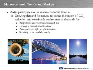 Macroeconomic Trends and Markets

 ■   AMG participates in the macro economic trend of:
      ■ Growing demand for natural resources in context of CO2
        reduction and sustainable environmental demands for:
         ■   Responsible energy production and use
         ■   Emerging market infrastructure
         ■   Aerospace and light weight materials
         ■   Specialty metals and chemicals




                                                     AMG ADVANCED METALLURGICAL GROUP N.V.   4
 