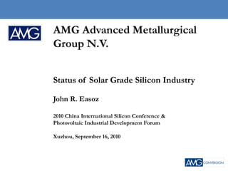 Company Confidential
                                                Copyright © 2010 AMG




AMG Advanced Metallurgical
Group N.V.


Status of Solar Grade Silicon Industry

John R. Easoz

2010 China International Silicon Conference &
Photovoltaic Industrial Development Forum

Xuzhou, September 16, 2010




                                                                 1
 