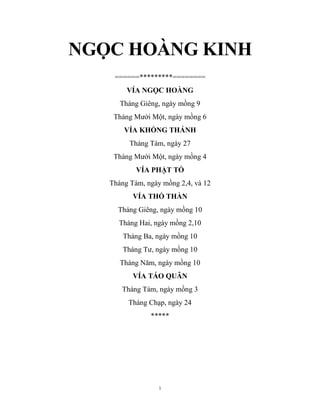 1
NGỌC HOÀNG KINH
======*********========
VÍA NGỌC HOÀNG
Tháng Giêng, ngày mồng 9
Tháng Mười Một, ngày mồng 6
VÍA KHỔNG THÁNH
Tháng Tám, ngày 27
Tháng Mười Một, ngày mồng 4
VÍA PHẬT TỒ
Tháng Tám, ngày mồng 2,4, và 12
VÍA THỔ THẦN
Tháng Giêng, ngày mồng 10
Tháng Hai, ngày mồng 2,10
Tháng Ba, ngày mồng 10
Tháng Tư, ngày mồng 10
Tháng Năm, ngày mồng 10
VÍA TÁO QUÂN
Tháng Tám, ngày mồng 3
Tháng Chạp, ngày 24
*****
 