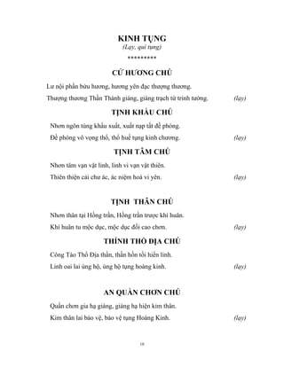 10
KINH TỤNG
(Lạy, quì tụng)
*********
CỬ HƯƠNG CHÚ
Lư nội phần bửu hương, hương yên đạc thượng thương.
Thượng thương Thần Thánh giáng, giáng trạch tứ trinh tường. (lạy)
TỊNH KHẦU CHÚ
Nhơn ngôn tùng khẩu xuất, xuất nạp tất đề phòng.
Đề phòng vô vọng thổ, thổ huế tụng kinh chương. (lạy)
TỊNH TÂM CHÚ
Nhơn tâm vạn vật linh, linh vi vạn vật thiên.
Thiên thiện cải chư ác, ác niệm hoá vi yên. (lạy)
TỊNH THÂN CHÚ
Nhơn thân tại Hồng trần, Hồng trần trược khí huân.
Khí huân tu mộc dục, mộc dục đối cao chơn. (lạy)
THỈNH THỔ ĐỊA CHÚ
Công Tào Thổ Địa thần, thần hồn tối hiển linh.
Linh oai lai ủng hộ, ủng hộ tụng hoàng kinh. (lạy)
AN QUẦN CHƠN CHÚ
Quần chơn gia hạ giáng, giáng hạ hiện kim thân.
Kim thân lai bảo vệ, bảo vệ tụng Hoàng Kinh. (lạy)
 