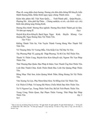 11
Phục dĩ, cung phần chơn hương. Hương yên diêu diêu thông Đế khuyết, kiền
thành thượng khấu. Khấu thỉnh nguy nguy chúng Thánh chơn. (lạy)
Kiêm hữu phàm thế: Việt Nam Quốc,.... Tỉnh/Thành phố... Quận/Huyện...
Phường/Xã....Khu phố/Ấp/Thôn.... Chúng sanh(họ và tên, cầu khấn việc chi).
Kiền tâm phúng tụng Hoàng Kinh.
Hương Hoa thỉnh1
Hương Hoa nghinh. Hương Hoa thỉnh Thánh giá lai lâm.
Trí tâm qui mạng lễ. (lạy)
Huỳnh Kim Kim Khuyết, Bạch Ngọc Ngọc Kinh. Huyền Khung Cao
thượng Đế, Ngọc Hoàng Hựu Tội Thiên Tôn.
(lạy 9 lạy)
Khổng Thánh Tiên Sư, Văn Tuyên Thánh Vương Hưng Nho Thạnh Thế
Tiên Tôn.
Vô Thượng Diêu Trì Vương Mẫu, Tiêu Kiếp Cứu Thế Đại Từ Tôn.
Tây Phương Phật Tổ, quảng độ Thập Phương; Từ Bi Cứu Thế Thiên Tôn.
Thanh Vi Thiên Cung, Huỳnh Kim Kim Khuyết nội; Ngươn Thỉ Vạn Pháp
Thiên Tôn.
Thái Thượng Đạo Quân, Đạo Pháp di thâm; Tam Thanh Ứng Hoá Thiên Tôn.
Linh Đàn Thánh Chúa. Kình Thiên Đảnh Địa; Linh Oai Quảng Pháp Thiên
Tôn.
Đông Nhạc Thái Sơn, kiêm Quảng Minh Thần; Đông Hoàng Xá Tội Thiên
Tôn.
Văn Xương Tự Lộc, Phụ Nhơn Khai Hoá; Tử Đồng Giải Tội Thiên Tôn.
Cái Thiên Cổ Phật. Vô lượng Độ Nhơn; Chiếu Minh Dực Hớn Thiên Tôn.
Tử Vi Ngươn Cực, Trung Thiên Tinh Chủ; Bá Ích Tích Phước Thiên Tôn.
Trung Ương Thiên Quan, Đại Phạm Thiên Vương; Thát Pháp Đại Pháp
Thiên Tôn. (lạy 3
lạy)
1
Như có trái cây mà không bông hoa thì đọc: “Di nghi thỉnh. Di nghi nghinh. Di nghi thỉnh thánh giá ...”. Dỉ hạ mỗi
vị Thánh hiệu đều thêm câu: “Trí tâm qui mạng lễ” và lạy một lạy. Có một vị 9 lạy, một vị 3 lạy, còn chỉ mấy vị
kia thì 1 lạy.
 