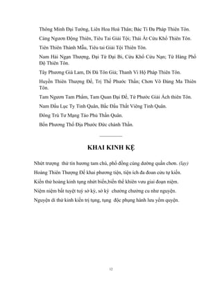 12
Thông Minh Đại Tướng, Liên Hoa Hoá Thân; Bác Tí Đa Pháp Thiên Tôn.
Càng Ngươn Động Thiên, Tiêu Tai Giải Tội; Thái Ất Cứu Khổ Thiên Tôn.
Tiên Thiên Thánh Mẫu, Tiêu tai Giải Tội Thiên Tôn.
Nam Hải Ngạn Thượng, Đại Từ Đại Bi, Cứu Khổ Cứu Nạn; Từ Hàng Phổ
Độ Thiên Tôn.
Tây Phương Già Lam, Di Đà Tôn Giả; Thanh Vi Hộ Pháp Thiên Tôn.
Huyền Thiên Thượng Đế, Trị Thế Phước Thần; Chơn Võ Đảng Ma Thiên
Tôn.
Tam Ngươn Tam Phẩm, Tam Quan Đại Đế, Tứ Phước Giải Ách thiên Tôn.
Nam Đẩu Lục Ty Tinh Quân, Bắc Đẩu Thất Viêng Tinh Quân.
Đông Trù Tư Mạng Táo Phủ Thần Quân.
Bổn Phương Thổ Địa Phước Đức chánh Thần.
_________
KHAI KINH KỆ
Nhứt trượng thử tín hương tam chú, phổ đồng cúng dường quần chơn. (lạy)
Hoàng Thiên Thượng Đế khai phương tiện, tiện ích đa đoan cửu tự kiến.
Kiến thử hoàng kinh tụng nhứt biến,biến thể khiên vưu giai đoạn niệm.
Niệm niệm bất tuyệt tuỳ sở kỳ, sở kỳ chưởng chưởng cu như nguyện.
Nguyện dỉ thử kinh kiền trị tụng, tụng độc phụng hành lưu yểm quyện.
 