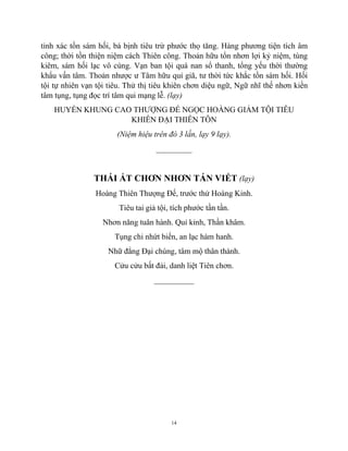 14
tỉnh xác tồn sám hối, bá bịnh tiêu trừ phước thọ tăng. Hàng phương tiện tích âm
công; thời tồn thiện niệm cách Thiên công. Thoản hữu tổn nhơn lợi kỷ niệm, tùng
kiêm, sám hối lạc vô cùng. Vạn ban tội quá nan sổ thanh, tổng yếu thời thường
khẩu vấn tâm. Thoản nhược ư Tâm hữu quỉ giã, tư thời tức khắc tồn sám hối. Hối
tội tự nhiên vạn tội tiêu. Thử thị tiêu khiên chơn diệu ngữ, Ngữ nhĩ thế nhơn kiền
tâm tụng, tụng đọc trí tâm qui mạng lễ. (lạy)
HUYỂN KHUNG CAO THƯỢNG ĐẾ NGỌC HOÀNG GIẢM TỘI TIÊU
KHIÊN ĐẠI THIÊN TÔN
(Niệm hiệu trên đó 3 lần, lạy 9 lạy).
_________
THÁI ẤT CHƠN NHƠN TÁN VIẾT (lạy)
Hoàng Thiên Thượng Đế, trước thử Hoàng Kinh.
Tiêu tai giả tội, tích phước tần tần.
Nhơn năng tuân hành. Quỉ kỉnh, Thần khâm.
Tụng chi nhứt biến, an lạc hàm hanh.
Nhữ đẳng Đại chúng, tâm mộ thân thành.
Cửu cửu bất đải, danh liệt Tiên chơn.
__________
 