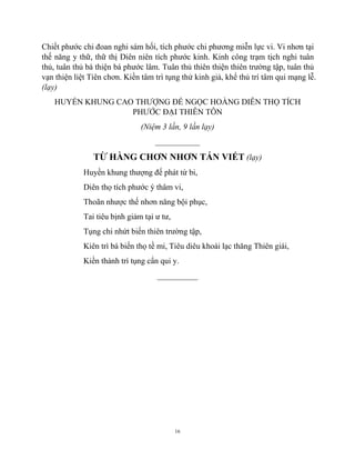 16
Chiết phước chi đoan nghi sám hối, tích phước chi phương miễn lực vi. Vi nhơn tại
thế năng y thữ, thữ thị Diên niên tích phước kinh. Kinh công trạm tịch nghi tuân
thủ, tuân thủ bá thiện bá phước lâm. Tuân thủ thiên thiện thiên trường tập, tuân thủ
vạn thiện liệt Tiên chơn. Kiền tâm trì tụng thử kinh giả, khể thủ trí tâm qui mạng lễ.
(lạy)
HUYỀN KHUNG CAO THƯỢNG ĐẾ NGỌC HOÀNG DIÊN THỌ TÍCH
PHƯỚC ĐẠI THIÊN TÔN
(Niệm 3 lần, 9 lần lạy)
___________
TỪ HÀNG CHƠN NHƠN TÁN VIẾT (lạy)
Huyền khung thượng đế phát từ bi,
Diên thọ tích phước ý thâm vi,
Thoãn nhược thế nhơn năng bội phục,
Tai tiêu bịnh giảm tại ư tư,
Tụng chi nhứt biến thiên trường tập,
Kiên trì bá biến thọ tề mi, Tiêu diêu khoái lạc thăng Thiên giái,
Kiền thành trì tụng cẩn qui y.
__________
 