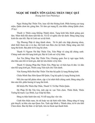 17
NGỌC ĐẾ THIÊN TÔN GIÁNG THẦN TRỤC QUỈ
Hoàng kinh Tam Phẩm(lạy)
Ngọc Hoàng Đại Thiên Tôn, lược tiết thử Hoàng kinh. Phần hương cao tụng
niệm, Quần chơn tức giáng lâm. Trí tâm qui mạng lễ, cửu khấu chúng Quần chơn.
(9 lạy)
Thanh vi Thiên cung Khổng Thánh nhơn. Tụng kinh hữu thỉnh giáng giai
lâm. Nhứt thiết bất nhơn tịnh bất tín. Vô lễ vô nghĩa chư tội danh. Đảng năng tụng
kinh tồn sám hối. Đại tứ Linh oai xá tội hình.
Tây Phương Phật tổ tăng thánh nhơn, Từ bi phổ cứu thập phương nhơn,
nhứt thiết tham sân si ái dục, bất kỉnh tam Bửu chư tội hình. Đảng năng sám hối
tụng thử kinh. Đại phát từ bi ủng hộ chơn.
Thanh Vi Ngươn Thỉ Đại Thiên Tôn, Tiên Pháp vô cùng độ chúng sanh.
Chúng sanh sám hối tụng kinh giả, Đại tứ Linh oai vệ kỳ thân.
Âm Tào Đông Nhạc Đại Thiên Tôn, Chưởng quản Âm ty ngủ ngục hình,
như hữu sám hối trì kinh giả, diệt tội tiêu khiên vệ kỳ hồn.
Thanh Vi Quảng Pháp Đại Thiên Tôn, Pháp lực vô biên hựu lê dân. Lê dân
sám hối tụng kinh giả, Thiên cung Tiên tịch chú Tiên danh.
Văn Xương Hiển Hoá Đại Thiên Tôn bảo hộ quần Lê tụng Hoàng kinh.
Chiêu Minh Dực Hớn Quan Đế Quân, Ủng hộ quần Lê tụng Hoàng kinh.
Nhĩ chư mạt thế phàm nhơn, cập vị lai nhứt thiết chúng sanh; Đảng năng tồn
tâm sám hối, phần hương trì tụng thử kinh.
Đế khiển Phi Thiên Đại Thần, Thanh Vi Tứ Đại Thiên Quân.
Hộ Pháp Di Đà Tôn Giả, tịnh cập ức vạn Tiên chơn. Thiên Binh, Thiên
Tướng hộ trạch. Lục Đinh, Lục Giáp hộ thân.
Đảng tu thân hành tâm mộ, Vô đồ tụng đọc vân vân.
Cánh hữu thiện nam, tín nữ hoặc tao tật bịnh triền thân. Đảng năng trì tụng
giải thuyết, tự hữu cứu nạn Quan Âm. Tịnh cập Minh y Thánh chúa, từ bi cứu khổ
Chơn nhơn. Bảo hộ thân vô tật bịnh, tiêu tai thoát nạn thanh bình.
 