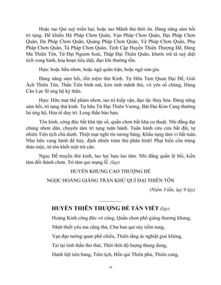 18
Hoặc tao Quỉ suý triền hại, hoặc tao Mãnh thú thời ôn. Đảng năng sám hối
trì tụng. Đế khiển Hộ Pháp Chơn Quân, Vạn Pháp Chơn Quân, Đại Pháp Chơn
Quân, Đa Pháp Chơn Quân, Quảng Pháp Chơn Quân, Vệ Pháp Chơn Quân, Phụ
Pháp Chơn Quân, Tá Pháp Chơn Quân, Tịnh Cập Huyền Thiên Thượng Đế, Đảng
Ma Thiên Tôn, Tứ Đại Ngươn Soái, Thập Đại Thiên Quân, khước trừ tà suý diệt
tích vong hình, hoạ hoạn tiêu diệt, đạo khí thường tồn.
Hựu: hoặc hữu nhơn, hoặc ngộ quân trận, hoặc ngộ oan gia.
Đảng năng sám hối, tồn niệm thử Kinh. Tự Hữu Tam Quan Đại Đế, Giải
Ách Thiên Tôn, Thần Tiên binh mã, kim tinh mãnh thú, vô yên số chúng, Hùng
Cân Lực Sĩ ủng hộ kỳ thân.
Hựu: Hữu mạt thế phàm nhơn, tao trị kiếp vận, đạo tặc thủy hỏa. Đảng năng
sám hối, trì tụng thử kinh. Tự hữu Tứ Đại Thiên Vương, Bát Đại Kim Cang thường
lai ủng hộ, Hỏa tổ duy trì. Long thần bảo hựu.
Tôn kính, công đức bất khả tận số, quần chơn bất khả cu thuật. Nhỉ đẳng đại
chúng nhơn dân, chuyên tâm trì tụng tuân hành. Tuân hành cửu cửu bất đãi, tự
nhiên Tiên tịch chú danh. Thiệt mạt nghi tín tương báng, Khẩu tụng tâm vi bất tuân.
Như hữu vọng hành để hủy, định nhiên trảm thủ phân hình! Phạt biến côn trùng
thảo mộc, tử tôn khốt một trừ căn.
Ngọc Đế truyền thử kinh, lao lực hựu lao tâm. Nhỉ đẳng quần lê bối, kiền
tâm đối thánh chơn. Trí tâm qui mạng lễ. (lạy)
HUYỂN KHUNG CAO THƯỢNG ĐẾ
NGỌC HOÀNG GIÁNG TRẦN KHỬ QUỈ ĐẠI THIÊN TÔN
(Niệm 3 lần, lạy 9 lạy)
_________
HUYỀN THIÊN THƯỢNG ĐẾ TÁN VIẾT (lạy)
Hoàng Kinh công đức vô cùng, Quần chơn phổ giáng thương khung,
Nhứt thiết yêu ma cũng thủ, Chư ban quỉ súy tiềm tung,
Vạn đạo tường quan phổ chiếu, Thiên tằng ác nghiệt giai không,
Tai tại tinh thần thơ thái, Thời thời độ lượng thung dung,
Danh liệt tiên bang, Tiên tịch, Hồn qui Thiên phủ, Thiên cung,
 