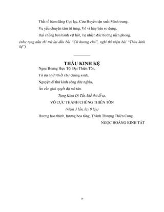 19
Thất tổ hàm đăng Cực lạc, Cửu Huyền tận xuất Minh trung,
Vụ yếu chuyên tâm trì tụng, Vô vi hủy bán sơ dung,
Đại chúng ban hành vật hốt, Tự nhiên đắc hưởng niên phong.
(như tụng nữa thì trở lại đầu bài “Cử hương chú”, nghỉ thì niệm bài “Thâu kinh
kệ”)
_________
THÂU KINH KỆ
Ngọc Hoàng Hựu Tội Đại Thiên Tôn,
Từ ưu nhứt thiết chư chúng sanh,
Nguyện dĩ thử kinh công đức nghĩa,
Ân cần giải quyết độ mê tân.
Tụng Kinh Dỉ Tất, khể thủ lễ tạ,
VÔ CỰC THÁNH CHÚNG THIÊN TÔN
(niệm 3 lần, lạy 9 lạy)
Hương hoa thỉnh, hương hoa tống, Thánh Thượng Thiên Cung.
NGỌC HOÀNG KINH TẤT
 