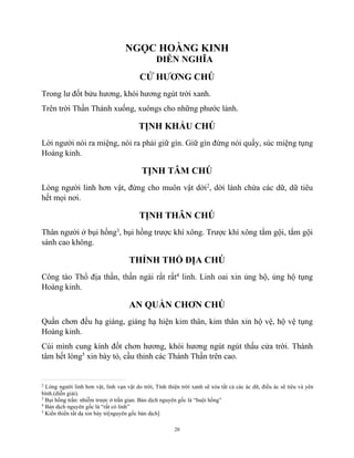 20
NGỌC HOÀNG KINH
DIỄN NGHĨA
CỬ HƯƠNG CHÚ
Trong lư đốt bửu hương, khói hương ngút trời xanh.
Trên trời Thần Thánh xuống, xuôngs cho những phước lành.
TỊNH KHẨU CHÚ
Lời người nói ra miệng, nói ra phải giữ gìn. Giữ gìn đừng nói quấy, súc miệng tụng
Hoàng kinh.
TỊNH TÂM CHÚ
Lòng người linh hơn vật, đừng cho muôn vật dời2
, dời lành chừa các dữ, dữ tiêu
hết mọi nơi.
TỊNH THÂN CHÚ
Thân người ở bụi hồng3
, bụi hồng trược khí xông. Trược khí xông tắm gội, tắm gội
sánh cao không.
THỈNH THỔ ĐỊA CHÚ
Công tào Thổ địa thần, thần ngài rất rất4
linh. Linh oai xin ủng hộ, ủng hộ tụng
Hoàng kinh.
AN QUẦN CHƠN CHÚ
Quần chơn đều hạ giáng, giáng hạ hiện kim thân, kim thân xin hộ vệ, hộ vệ tụng
Hoàng kinh.
Cúi mình cung kính đốt chơn hương, khói hương ngút ngút thấu cửa trời. Thành
tâm hết lòng5
xin bày tỏ, cầu thỉnh các Thánh Thần trên cao.
2
Lòng người linh hơn vật, linh vạn vật do trời, Tính thiện trời xanh sẽ xóa tất cả các ác dữ, điều ác sẽ tiêu và yên
bình.(diễn giải).
3
Bụi hồng trần: nhiễm trược ở trần gian. Bản dịch nguyên gốc là “buội hồng”
4
Bản dịch nguyên gốc là “rất có linh”
5
Kiền thiền tất dạ xin bày tỏ[nguyên gốc bản dịch]
 